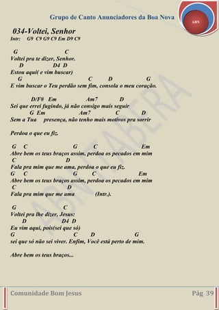 Grupo de Canto Anunciadores da Boa Nova
Comunidade Bom Jesus Pág 39
ABN
034-Voltei, Senhor
Intr: G9 C9 G9 C9 Em D9 C9
G C
Voltei pra te dizer, Senhor.
D D4 D
Estou aqui( e vim buscar)
G C D G
E vim buscar o Teu perdão sem fim, consola o meu coração.
D/F# Em Am7 D
Sei que errei fugindo, já não consigo mais seguir
G Em Am7 C D
Sem a Tua presença, não tenho mais motivos pra sorrir
Perdoa o que eu fiz.
G C G C Em
Abre bem os teus braços assim, perdoa os pecados em mim
C D
Fala pra mim que me ama, perdoa o que eu fiz.
G C G C Em
Abre bem os teus braços assim, perdoa os pecados em mim
C D
Fala pra mim que me ama (Intr.).
G C
Voltei pra lhe dizer, Jesus:
D D4 D
Eu vim aqui, pois(sei que só)
G C D G
sei que só não sei viver. Enfim, Você está perto de mim.
Abre bem os teus braços...
 