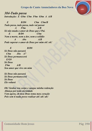 Grupo de Canto Anunciadores da Boa Nova
Comunidade Bom Jesus Pág 390
ABN
384-Tudo passa
Introdução: E G#m C#m F#m G#m A A/B
E B/D# C#m C#m/B
Tudo passa, tudo passa, tudo vai passar
A F#m A/B
Só não muda o amor de Deus que é Pai.
E B/D# C#m
Nem a morte, nem a dor, nem a solidão
A A#o A/B
Pode superar o amor de Deus por mim oh! oh!
E B/D#
Só Deus não passará
C#m A#o A7
Só Deus permanecerá
E/G#
Só Deus
F#m A/B
Seu amor que vive em mim
Só Deus não passará
Só Deus permanecerá
Só Deus
Ele voltará
Oh! Senhor teu corpo e sangue minha redenção
Aliança por toda eternidade
Vem agora, oh meu Deus toma meu coração
Pois sem ti nada posso realizar ah! ah! ah!
 