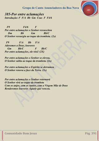Grupo de Canto Anunciadores da Boa Nova
Comunidade Bom Jesus Pág 391
ABN
385-Por entre aclamações
Introdução: F F/A Bb Gm Csus F F4/6
F9 F4/6 F
Por entre aclamações o Senhor ressuscitou
Dm Bb Gm Bb/C
O Senhor ressurgiu ao toque da trombeta. (2x)
F9 F/A Bb F/A
Adoremos a Deus, louvores
Gm Bb/C F Bb/C
Por entre aclamações, ele virá! (2X)
Por entre aclamações o Senhor se elevou,
O Senhor subiu ao toque da trombeta. (2x)
Por entre aclamações o Espírito se derramou
O Senhor renova a face da Terra. (2x)
Por entre aclamações o Senhor retornará
O Senhor virá ao toque da trombeta
Com os anjos, com os santos, com a Virgem Mãe de Deus
Renderemos louvores Àquele que venceu.
 