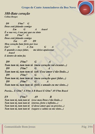Grupo de Canto Anunciadores da Boa Nova
Comunidade Bom Jesus Pág 394
ABN
388-Bate coração
Celina Borges
D9 F#m7 G
Deus está falando comigo
Em G A Asus4
É a sua voz, é sua paz que eu sinto
D9 F#m7 G
Deus está falando comigo
Em A9 D9
Meu coração bate forte por isso
Em7 G A Em G A
E quando o ouço falar, me deixo apaixonar
Asus4
E dentro de mim faz
D9 F#m7 G A
Tum tum tá, tum tum tá (meu coração vai escutar...)
D9 F#m7 G A
Tum tum tá, tum tum tá (ah! Esse amor é tão lindo...)
D9 F#m7 G A
Tum tum tá, tum tum tá (meu coração quer falar...)
D9 F#m7 G A
Tum tum tá, tum tum tá (feliz e amado eu me sinto...)
Poesia... E G#m7 A F#m A B Bsus4 E G#m7 A9 F#m Bsus4
E9 F#m7 A9 B
Tum tum tá, tum tum tá (esse meu Deus é tão lindo...)
Tum tum tá, tum tum tá (eterno, forte e infinito...)
Tum tum tá, tum tum tá (é desse amor que eu preciso...)
Tum tum tá, tum tum tá (seguro e calmo eu me sinto...)
 
