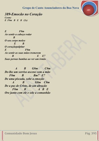Grupo de Canto Anunciadores da Boa Nova
Comunidade Bom Jesus Pág 395
ABN
389-Emocão no Coração
Cosme
E F#m B E B (2x)
E F#m
Ao sentir a cabeça rodar
B
O seu corpo moleo
E B
O coraçãopalpitar
E F#m
Ao sentir as suas mãos tremerem
B E E7
Suas pernas bambas ao ver um irmão
A B G#m C#m
De-lhe um sorriso ascene com a mão
F#m B Bm7 E7
De uma piscada, solte a emoção
A B G#m C#m
De a paz de Cristo, de um abração
F#m B A B E
Ore junto com ele e sele a comunhão
 