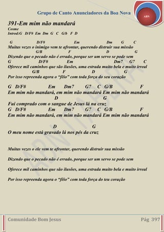 Grupo de Canto Anunciadores da Boa Nova
Comunidade Bom Jesus Pág 397
ABN
391-Em mim não mandará
Cosme
Introd:G D/F# Em Dm G C G/b F D
G D/F# Em Dm G C
Muitas vezes o inimigo vem te afrontar, querendo distruir sua missão
G/B F D G
Dizendo que o pecado não é errado, porque ser um servo se pode sem
G D/F# Em Dm7 G7 C
Oferece mil caminhos que são ilusões, uma estrada muito bela e muito irreal
G/B F D G
Por isso repreenda agora o “fêio” com toda força do seu coração
G D/F# Em Dm7 G7 C G/B F
Em mim não mandará, em mim não mandará Em mim não mandará
D G
Fui comprado com o sangue de Jesus lá na cruz
G D/F# Em Dm7 G7 C G/B F
Em mim não mandará, em mim não mandará Em mim não mandará
D G
O meu nome está gravado lá nos pés da cruz
Muitas vezes o ele vem te afrontar, querendo distruir sua missão
Dizendo que o pecado não é errado, porque ser um servo se pode sem
Oferece mil caminhos que são ilusões, uma estrada muito bela e muito irreal
Por isso repreenda agora o “fêio” com toda força do teu coração
 