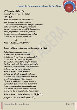 Grupo de Canto Anunciadores da Boa Nova
Comunidade Bom Jesus Pág 398
ABN
392-João Alberto
Intro: D G A (4x) D G(4x)
(D G)
João Alberto era um cara bonitão
Sua vaidade era acima o normal
O seu cabelo era cabelo era do tipo “gomalina”
Batia um vento e do lugar nunca saía
As suas roupas eram de griffe do momento
Até o perfume que usava era francês
Os seus sapatos não paravam de brilhar
E todo dia ele gostava de malhar
D G
João Alberto, João Alberto
D G
Tome cuidado pois o céu está mais perto (4x)
João Alberto adorava paquerar
E namorava a Marília Solimar
E tinha um “rolo” com a Maria Izabel
E “azarava” a Tereza e a Raquel
Ao receber o seu salário ao fim do mês
De danceteria e de barzinho era freguês
Em coisas fúteis acabava com o dinheiro
E dessa vida ele era prisioneiro
João Alberto, João Alberto...
Até que um dia ele andando pela rua
E deu de cara com conjunto do Senhor
E cada dança, cada ritmo e canto
Ele sentiu a chama e o toque do amor
E percebeu que aquela vida que levava
Eram momentos bons, mas acabavam
E a Jesus Cristo João Alberto aceitou
E hoje em dia é “mauricinho” do Senhor
João Alberto, João Alberto, está feliz
porque o céu está mais perto (4x)
 
