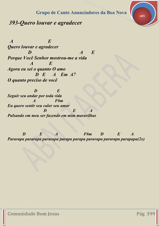 Grupo de Canto Anunciadores da Boa Nova
Comunidade Bom Jesus Pág 399
ABN
393-Quero louvar e agradecer
A E
Quero louvar e agradecer
D A E
Porque Você Senhor mostrou-me a vida
A E
Agora eu sei o quanto O amo
D E A Em A7
O quanto preciso de você
D E
Seguir seu andar por toda vida
A F#m
Eu quero sentir seu calor seu amor
D E A
Pulsando em meu ser fazendo em mim maravilhas
D E A F#m D E A
Pararapa pararapa pararapa parapa parapa pararapa pararapa parapapa(2x)
 