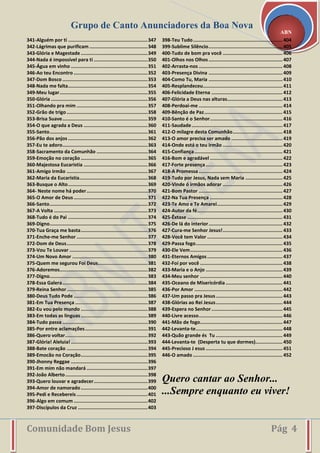 Grupo de Canto Anunciadores da Boa Nova
Comunidade Bom Jesus Pág 4
ABN
341-Alguém por ti ........................................................347
342-Lágrimas que purificam .........................................348
343-Glória e Magestade ...............................................349
344-Nada é impossível para ti ......................................350
345-Água em vinho ......................................................351
346-Ao teu Encontro ....................................................352
347-Dom Bosco ............................................................353
348-Nada me falta........................................................354
349-Meu lugar..............................................................355
350-Glória ....................................................................356
351-Olhando pra mim ..................................................357
352-Grão de trigo .........................................................358
353-Brisa Suave............................................................359
354-O que agrada a Deus .............................................360
355-Santo.....................................................................361
356-Pão dos anjos ........................................................362
357-Eu te adoro............................................................363
358-Sacramento da Comunhão ....................................364
359-Emoção no coração ...............................................365
360-Majestosa Eucaristia .............................................366
361-Amigo Irmão .........................................................367
362-Maria da Eucaristia................................................368
363-Busque o Alto........................................................369
364- Neste nome há poder...........................................370
365-O Amor de Deus ....................................................371
366-Santo.....................................................................372
367-A Volta ..................................................................373
368-Tudo é do Pai ........................................................374
369-Digno.....................................................................375
370-Tua Graça me basta...............................................376
371-Enche-me Senhor ..................................................377
372-Dom de Deus.........................................................378
373-Vou Te Louvar .......................................................379
374-Um Novo Amor .....................................................380
375-Quem me segurou Foi Deus...................................381
376-Adoremos..............................................................382
377-Digno.....................................................................383
378-Essa Galera............................................................384
379-Reina Senhor.........................................................385
380-Deus Tudo Pode ....................................................386
381-Em Tua Presença ...................................................387
382-Eu vou pelo mundo ...............................................388
383-Em todas as línguas...............................................389
384-Tudo passa ............................................................390
385-Por entre aclamações............................................391
386-Quero voltar..........................................................392
387-Glória! Aleluia! ......................................................393
388-Bate coração .........................................................394
389-Emocão no Coração...............................................395
390-Jhonny Reggae ......................................................396
391-Em mim não mandará ...........................................397
392-João Alberto..........................................................398
393-Quero louvar e agradecer......................................399
394-Amor de namorado...............................................400
395-Pedi e Recebereis ..................................................401
396-Algo em comum ....................................................402
397-Discípulos da Cruz .................................................403
398-Teu Tudo............................................................... 404
399-Sublime Silêncio.................................................... 405
400-Tudo de bom pra você .......................................... 406
401-Olhos nos Olhos.................................................... 407
402-Arrasta-nos ........................................................... 408
403-Presença Divina .................................................... 409
404-Como Tu, Maria .................................................... 410
405-Resplandeceu........................................................ 411
406-Felicidade Eterna .................................................. 412
407-Glória a Deus nas alturas....................................... 413
408-Perdoai-me ........................................................... 414
409-Bênção de Paz....................................................... 415
410-Santo é o Senhor................................................... 416
411-Saudade................................................................ 417
412-O milagre desta Comunhão................................... 418
413-O amor precisa ser amado .................................... 419
414-Onde está o teu irmão .......................................... 420
415-Confiança.............................................................. 421
416-Bom e agradável ................................................... 422
417-Forte presença ...................................................... 423
418-A Promessa........................................................... 424
419-Tudo por Jesus, Nada sem Maria .......................... 425
420-Vinde ó irmãos adorar .......................................... 426
421-Bom Pastor ........................................................... 427
422-Na Tua Presença ................................................... 428
423-Te Amo e Te Amarei.............................................. 429
424-Autor da fé............................................................ 430
425-Êxtase ................................................................... 431
426-De lá do interior.................................................... 432
427-Cura-me Senhor Jesus!.......................................... 433
428-Você tem Valor ..................................................... 434
429-Passa fogo............................................................. 435
430-Ele Vem................................................................. 436
431-Eternos Amigos..................................................... 437
432-Foi por você .......................................................... 438
433-Maria e o Anjo ...................................................... 439
434-Meu senhor .......................................................... 440
435-Oceano de Misericórdia ........................................ 441
436-Por Amor .............................................................. 442
437-Um passo pra Jesus............................................... 443
438-Glórias ao Rei Jesus............................................... 444
439-Espera no Senhor.................................................. 445
440-Livre acesso........................................................... 446
441-Mão de fogo.......................................................... 447
442-Levanta-te............................................................. 448
443-Quão grande és Tu ............................................... 449
444-Levanta-te (Desperta tu que dormes)................... 450
445-Precioso J esus ...................................................... 451
446-O amado ............................................................... 452
Quero cantar ao Senhor...
...Sempre enquanto eu viver!
 