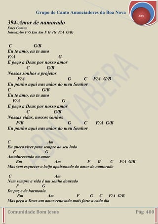 Grupo de Canto Anunciadores da Boa Nova
Comunidade Bom Jesus Pág 400
ABN
394-Amor de namorado
Enes Gomes
Introd:Am F G Em Am F G (G F/A G/B)
C G/B
Eu te amo, eu te amo
F/A G
E peço a Deus por nosso amor
C G/B
Nossos sonhos e projetos
F/A G C F/A G/B
Eu ponho aqui nas mãos do meu Senhor
C G/B
Eu te amo, eu te amo
F/A G
E peço a Deus por nosso amor
C G/B
Nossas vidas, nossos sonhos
F/B G C F/A G/B
Eu ponho aqui nas mãos do meu Senhor
C Am
Eu quero viver para sempre ao seu lado
F G
Amadurecendo no amor
Em Am F G C F/A G/B
Mas sem esquecer o beijo apaixonado do amor de namorado
C Am
Nem sempre a vida é um sonho dourado
F G
De paz e de harmonia
Em Am F G C F/A G/B
Mas peço a Deus um amor renovado mais forte a cada dia
 