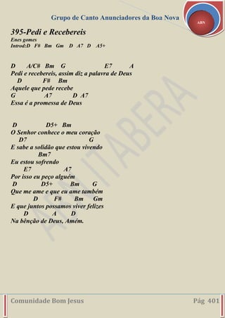 Grupo de Canto Anunciadores da Boa Nova
Comunidade Bom Jesus Pág 401
ABN
395-Pedi e Recebereis
Enes gomes
Introd:D F# Bm Gm D A7 D A5+
D A/C# Bm G E7 A
Pedi e recebereis, assim diz a palavra de Deus
D F# Bm
Aquele que pede recebe
G A7 D A7
Essa é a promessa de Deus
D D5+ Bm
O Senhor conhece o meu coração
D7 G
E sabe a solidão que estou vivendo
Bm7
Eu estou sofrendo
E7 A7
Por isso eu peço alguém
D D5+ Bm G
Que me ame e que eu ame também
D F# Bm Gm
E que juntos possamos viver felizes
D A D
Na bênção de Deus, Amém.
 