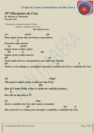 Grupo de Canto Anunciadores da Boa Nova
Comunidade Bom Jesus Pág 403
ABN
397-Discípulos da Cruz
Pe. Roberto, Ir. Bernardo
Toca de Assis
“Se quiseres chegar a possuir Cristo
jamais o busque sem a cruz”
São João da Cruz
A9 A9/F# D9
Para seguir Jesus não nos basta ser pecadores
E
É preciso saber morrer
A9 A9/F#
Seguir Jesus é saber sofrer
D9 E D9
Seguir Jesus é saber morrer
D9 A9
Jesus soube morrer, entregando-se nas mãos dos homens
D9 G E
Todos os seus milagres, e prodígios visavam o caminho da Cruz o caminho da Cruz
A9 F#m7
Não quero outra coisa, a não ser tua Cruz
D9
Que já é uma linda coisa e a mim me satisfaz porque...
E
Por ela eu me uno a Ti
A9 F#m
Jesus o caminho da Cruz não é para os grandes
D9 G9 E
Mas é preciso ser criança pra enxergar o caminho, o caminho da Cruz
 