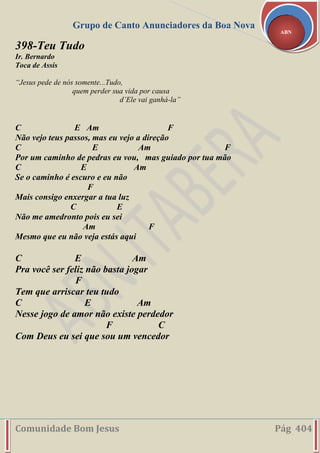 Grupo de Canto Anunciadores da Boa Nova
Comunidade Bom Jesus Pág 404
ABN
398-Teu Tudo
Ir. Bernardo
Toca de Assis
“Jesus pede de nós somente...Tudo,
quem perder sua vida por causa
d’Ele vai ganhá-la”
C E Am F
Não vejo teus passos, mas eu vejo a direção
C E Am F
Por um caminho de pedras eu vou, mas guiado por tua mão
C E Am
Se o caminho é escuro e eu não
F
Mais consigo enxergar a tua luz
C E
Não me amedronto pois eu sei
Am F
Mesmo que eu não veja estás aqui
C E Am
Pra você ser feliz não basta jogar
F
Tem que arriscar teu tudo
C E Am
Nesse jogo de amor não existe perdedor
F C
Com Deus eu sei que sou um vencedor
 