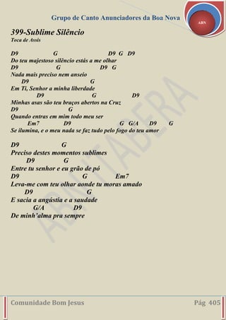 Grupo de Canto Anunciadores da Boa Nova
Comunidade Bom Jesus Pág 405
ABN
399-Sublime Silêncio
Toca de Assis
D9 G D9 G D9
Do teu majestoso silêncio estás a me olhar
D9 G D9 G
Nada mais preciso nem anseio
D9 G
Em Ti, Senhor a minha liberdade
D9 G D9
Minhas asas são teu braços abertos na Cruz
D9 G
Quando entras em mim todo meu ser
Em7 D9 G G/A D9 G
Se ilumina, e o meu nada se faz tudo pelo fogo do teu amor
D9 G
Preciso destes momentos sublimes
D9 G
Entre tu senhor e eu grão de pó
D9 G Em7
Leva-me com teu olhar aonde tu moras amado
D9 G
E sacia a angústia e a saudade
G/A D9
De minh’alma pra sempre
 