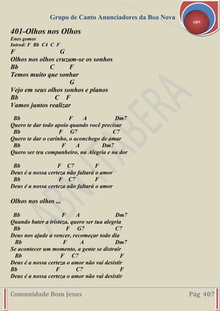 Grupo de Canto Anunciadores da Boa Nova
Comunidade Bom Jesus Pág 407
ABN
401-Olhos nos Olhos
Enes gomes
Introd: F Bb C4 C F
F G
Olhos nos olhos cruzam-se os sonhos
Bb C F
Temos muito que sonhar
G
Vejo em seus olhos sonhos e planos
Bb C F
Vamos juntos realizar
Bb F A Dm7
Quero te dar todo apoio quando você precisar
Bb F G7 C7
Quero te dar o carinho, o aconchego de amar
Bb F A Dm7
Quero ser teu companheiro, na Alegria e na dor
Bb F C7 F
Deus é a nossa certeza não faltará o amor
Bb F C7 F
Deus é a nossa certeza não faltará o amor
Olhos nos olhos ...
Bb F A Dm7
Quando bater a tristeza, quero ser tua alegria
Bb F G7 C7
Deus nos ajude a vencer, recomeçar todo dia
Bb F A Dm7
Se acontecer um momento, a gente se distrair
Bb F C7 F
Deus é a nossa certeza o amor não vai desistir
Bb F C7 F
Deus é a nossa certeza o amor não vai desistir
 