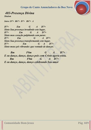 Grupo de Canto Anunciadores da Boa Nova
Comunidade Bom Jesus Pág 409
ABN
403-Presença Divina
Shalom
Intro: D7+ Bb7+ D7+ Bb7+ A
D7+ Em G A D7+
Sinto Sua presença invadindo este lugar,
D7+ Em G A D7+
Sinto meu coração palpitando sem parar.
D7+ Em G A D7+
Sinto Sua presença transformando este lugar.
D7+ Em G A D7+
Sinto meus pés vibrando: que vontade de dançar.
Bm F#m G A D7+
E eu danço, danço, danço pois com Cristo agora estou.
Bm F#m G A D7+
E eu danço, danço, danço celebrando Seu amor
 