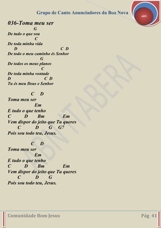 Grupo de Canto Anunciadores da Boa Nova
Comunidade Bom Jesus Pág 41
ABN
036-Toma meu ser
G
De tudo o que sou
C
De toda minha vida
D C D
De todo o meu caminho és Senhor
G
De todos os meus planos
C
De toda minha vontade
D C D
Tu és meu Deus e Senhor
C D
Toma meu ser
Em
E tudo o que tenho
C D Bm Em
Vem dispor do jeito que Tu queres
C D G G7
Pois sou todo teu, Jesus.
C D
Toma meu ser
Em
E tudo o que tenho
C D Bm Em
Vem dispor do jeito que Tu queres
C D G
Pois sou todo teu, Jesus.
 