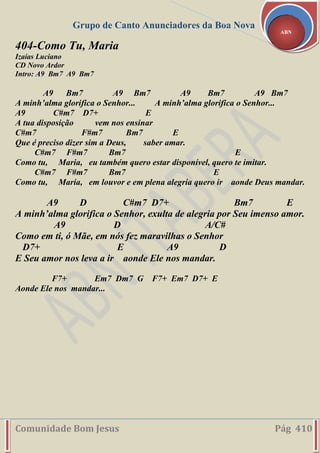 Grupo de Canto Anunciadores da Boa Nova
Comunidade Bom Jesus Pág 410
ABN
404-Como Tu, Maria
Izaías Luciano
CD Novo Ardor
Intro: A9 Bm7 A9 Bm7
A9 Bm7 A9 Bm7 A9 Bm7 A9 Bm7
A minh’alma glorifica o Senhor... A minh’alma glorifica o Senhor...
A9 C#m7 D7+ E
A tua disposição vem nos ensinar
C#m7 F#m7 Bm7 E
Que é preciso dizer sim a Deus, saber amar.
C#m7 F#m7 Bm7 E
Como tu, Maria, eu também quero estar disponível, quero te imitar.
C#m7 F#m7 Bm7 E
Como tu, Maria, em louvor e em plena alegria quero ir aonde Deus mandar.
A9 D C#m7 D7+ Bm7 E
A minh’alma glorifica o Senhor, exulta de alegria por Seu imenso amor.
A9 D A/C#
Como em ti, ó Mãe, em nós fez maravilhas o Senhor
D7+ E A9 D
E Seu amor nos leva a ir aonde Ele nos mandar.
F7+ Em7 Dm7 G F7+ Em7 D7+ E
Aonde Ele nos mandar...
 
