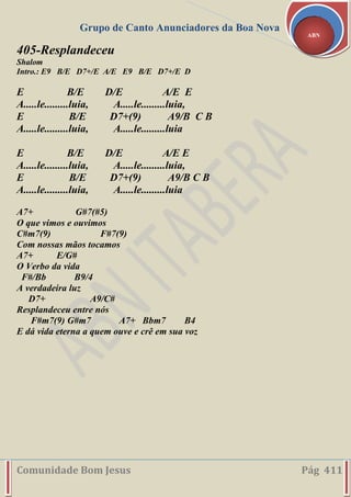 Grupo de Canto Anunciadores da Boa Nova
Comunidade Bom Jesus Pág 411
ABN
405-Resplandeceu
Shalom
Intro.: E9 B/E D7+/E A/E E9 B/E D7+/E D
E B/E D/E A/E E
A.....le.........luia, A.....le.........luia,
E B/E D7+(9) A9/B C B
A.....le.........luia, A.....le.........luia
E B/E D/E A/E E
A.....le.........luia, A.....le.........luia,
E B/E D7+(9) A9/B C B
A.....le.........luia, A.....le.........luia
A7+ G#7(#5)
O que vimos e ouvimos
C#m7(9) F#7(9)
Com nossas mãos tocamos
A7+ E/G#
O Verbo da vida
F#/Bb B9/4
A verdadeira luz
D7+ A9/C#
Resplandeceu entre nós
F#m7(9) G#m7 A7+ Bbm7 B4
E dá vida eterna a quem ouve e crê em sua voz
 