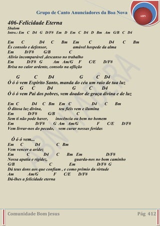Grupo de Canto Anunciadores da Boa Nova
Comunidade Bom Jesus Pág 412
ABN
406-Felicidade Eterna
Shalom
Intro.: Em C D4 G D/F# Em D Em C D4 D Bm Am G/B C D4
Em C D4 C Bm Em C D4 C Bm
És consolo e defensor, amável hospede da alma
Em D/F# G/B C
Alívio incomparável ,descanso no trabalho
Em D/F# G Am Am/G F C/E D/F#
Brisa no calor ardente, consolo na aflição
G C D4 G C D4
Ó ó ó vem Espírito Santo, manda do céu um raio de tua luz
G C D4 G C D4
Ó ó ó vem Pai dos pobres, vem doador de graça divina e de luz
Em C D4 C Bm Em C D4 C Bm
Ó ditosa luz divina, teu fiéis vem e ilumina
Em D/F# G/B C
Sem ti não pode haver, inocência ou bem no homem
Em D/F# G Am Am/G F C/E D/F#
Vem livrar-nos do pecado, vem curar nossas feridas
Ó ó ó vem...
Em C D4 C Bm
Vem vencer a aridez
Em C D4 C Bm Em D/F#
Nossa apatia e rigidez, guarda-nos no bom caminho
G/B C Em D/F# G
Dá teus dons aos que confiam , e como prêmio da virtude
Am Am/G F C/E D/F#
Dá-lhes a felicidade eterna
 