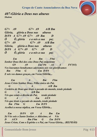 Grupo de Canto Anunciadores da Boa Nova
Comunidade Bom Jesus Pág 413
ABN
407-Glória a Deus nas alturas
Shalom
G7+ A9 G7+ A9 A/B Bm
Glória, glória a Deus nas alturas
D/F# A G7+ A9 G7+ A9 Bm D
Ô Ô, glória e a nós a sua paz
G7+ A9 G7+ A9 A/B Bm
Glória, glória a Deus nas alturas
D/F# A G7+ A9 G7+ A9 D
Ô Ô, glória e a nós a sua paz
Em A Bm F#m
Senhor Deus Rei dos céus Deus Pai onipotente
G9 A9 Em7(9) A4 A F#7(#5)
Vos louvamos bendizemos adoramos nós vos glorificamos
Bm F#m G Em D/F#
E nós vos damos graças, em Vossa Glória...
Em A Bm F#m
Jesus Cristo Senhor Deus, Filho único do Pai,
G A A/B Bm
Cordeiro de Deus que tirais o pecado do mundo, tende piedade
G A A/B Bm
Vós que estais a direita do Pai, tende piedade
G A Em A/C#
Vós que tirais o pecado do mundo, tende piedade
Bm F#m G Em D/F#
Acolhei a nossa súplica, em Vossa Glória...
Em D/F# G9 A Bm Em
Só Vós sois o Santo Senhor, o Altíssimo, só Vós
D A/C# Bm F#m G Em D/F#
Jesus Cristo, Com o Espírito e o Pai, em Vossa Glória... (REFRÂO)
 
