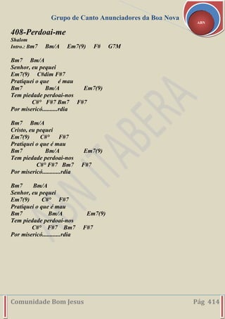 Grupo de Canto Anunciadores da Boa Nova
Comunidade Bom Jesus Pág 414
ABN
408-Perdoai-me
Shalom
Intro.: Bm7 Bm/A Em7(9) F# G7M
Bm7 Bm/A
Senhor, eu pequei
Em7(9) C#dim F#7
Pratiquei o que é mau
Bm7 Bm/A Em7(9)
Tem piedade perdoai-nos
C#° F#7 Bm7 F#7
Por misericó..........rdia
Bm7 Bm/A
Cristo, eu pequei
Em7(9) C#° F#7
Pratiquei o que é mau
Bm7 Bm/A Em7(9)
Tem piedade perdoai-nos
C#° F#7 Bm7 F#7
Por misericó............rdia
Bm7 Bm/A
Senhor, eu pequei
Em7(9) C#° F#7
Pratiquei o que é mau
Bm7 Bm/A Em7(9)
Tem piedade perdoai-nos
C#° F#7 Bm7 F#7
Por misericó............rdia
 
