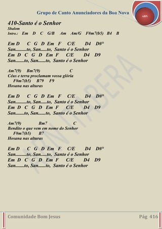 Grupo de Canto Anunciadores da Boa Nova
Comunidade Bom Jesus Pág 416
ABN
410-Santo é o Senhor
Shalom
Intro.: Em D C G/B Am Am/G F#m7(b5) B4 B
Em D C G D Em F C/E D4 D#°
San.........to, San.....to, Santo é o Senhor
Em D C G D Em F C/E D4 D9
San.......to, San......to, Santo é o Senhor
Am7(9) Bm7(9) C
Céus e terra proclamam vossa glória
F#m7(b5) B79 F9
Hosana nas alturas
Em D C G D Em F C/E D4 D#°
San.........to, San.....to, Santo é o Senhor
Em D C G D Em F C/E D4 D9
San.......to, San......to, Santo é o Senhor
Am7(9) Bm7 C
Bendito o que vem em nome do Senhor
F#m7(b5) B7
Hosana nas alturas
Em D C G D Em F C/E D4 D#°
San.........to, San.....to, Santo é o Senhor
Em D C G D Em F C/E D4 D9
San.......to, San......to, Santo é o Senhor
 