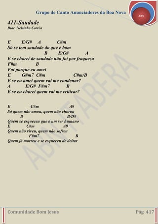 Grupo de Canto Anunciadores da Boa Nova
Comunidade Bom Jesus Pág 417
ABN
411-Saudade
Diac. Nelsinho Corrêa
E E/G# A C#m
Só se tem saudade do que é bom
B E/G# A
E se chorei de saudade não foi por fraqueza
F#m B
Foi porque eu amei
E G#m7 C#m C#m/B
E se eu amei quem vai me condenar?
A E/G# F#m7 B
E se eu chorei quem vai me criticar?
E C#m A9
Só quem não amou, quem não chorou
B B/D#
Quem se esqueceu que é um ser humano
E C#m A9
Quem não viveu, quem não sofreu
F#m7 B
Quem já morreu e se esqueceu de deitar
 