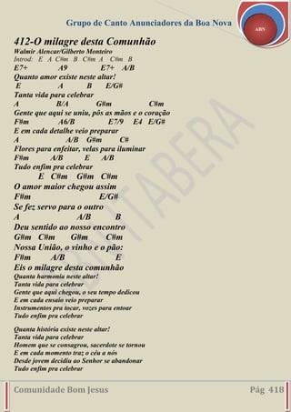 Grupo de Canto Anunciadores da Boa Nova
Comunidade Bom Jesus Pág 418
ABN
412-O milagre desta Comunhão
Walmir Alencar/Gilberto Monteiro
Introd: E A C#m B C#m A C#m B
E7+ A9 E7+ A/B
Quanto amor existe neste altar!
E A B E/G#
Tanta vida para celebrar
A B/A G#m C#m
Gente que aqui se uniu, pôs as mãos e o coração
F#m A6/B E7/9 E4 E/G#
E em cada detalhe veio preparar
A A/B G#m C#
Flores para enfeitar, velas para iluminar
F#m A/B E A/B
Tudo enfim pra celebrar
E C#m G#m C#m
O amor maior chegou assim
F#m E/G#
Se fez servo para o outro
A A/B B
Deu sentido ao nosso encontro
G#m C#m G#m C#m
Nossa União, o vinho e o pão:
F#m A/B E
Eis o milagre desta comunhão
Quanta harmonia neste altar!
Tanta vida para celebrar
Gente que aqui chegou, o seu tempo dedicou
E em cada ensaio veio preparar
Instrumentos pra tocar, vozes para entoar
Tudo enfim pra celebrar
Quanta história existe neste altar!
Tanta vida para celebrar
Homem que se consagrou, sacerdote se tornou
E em cada momento traz o céu a nós
Desde jovem decidiu ao Senhor se abandonar
Tudo enfim pra celebrar
 