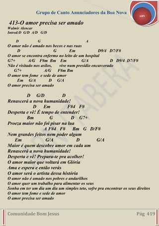 Grupo de Canto Anunciadores da Boa Nova
Comunidade Bom Jesus Pág 419
ABN
413-O amor precisa ser amado
Walmir Alencar
Introd:D G/D A/D G/D
D G A
O amor não é amado nos becos e nas ruas
D G Em D9/4 D7/F#
O amor se encontra enfermo no leito de um hospital
G7+ A/G F#m Bm Em G/A D D9/4 D7/F#
Não é visitado nos asilos, vive num presídio encarcerado
G7+ A/G F#m Bm
O amor tem fome e sede de amor
Em G/A D G/A
O amor precisa ser amado
D G/D D
Renascerá a nova humanidade!
D Em F#4 F#
Desperta e vê! É tempo de entender!
Bm G D G7+
Proeza maior não foi pisar na lua
A F#4 F# Bm G D/F#
Nem grandes feitos nem poder algum
Em G/A D G/A
Maior é quem descobre amor em cada um
Renascerá a nova humanidade!
Desperta e vê! Prepara-te pra acolher!
O amor maior que voltará em Glória
Ama e espera e então verás
O amor será o artista dessa história
O amor não é amado nos pobres e andarilhos
O amor quer um trabalho para alimentar os seus
Sonha em ter um dia um dia um simples teto, sofre pra encontrar os seus direitos
O amor tem fome e sede de amor
O amor precisa ser amado
 