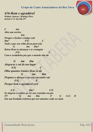 Grupo de Canto Anunciadores da Boa Nova
Comunidade Bom Jesus Pág 422
ABN
416-Bom e agradável
Walmir Alencar / Rodrigo Pires
Introd: C G Am Dm F9
C Am
Abre um sorriso
Em
Porque o Senhor contigo está
Dm7 F/G C
Tudo o que era velho ficou para trás
G Am Dm7
Deixa Deus te alcançar e te contagiar
F/G C
Com a verdadeira paz que o mundo não dá
G Am Dm
Alegra-te e sai do teu lugar
F/G C
Olha quantos irmãos Deus te dá
G Am Dm
Prepara o abraço e ao seu encontro vai
F/G F
Porque bom e agradável será
C/E Dm7 C/E
Se alegrou o senhor ao ver-nos reunidos na paz
F9 G Am Dm F G G/A D
Em sua bondade ordenou que nos amemos cada vez mais
 