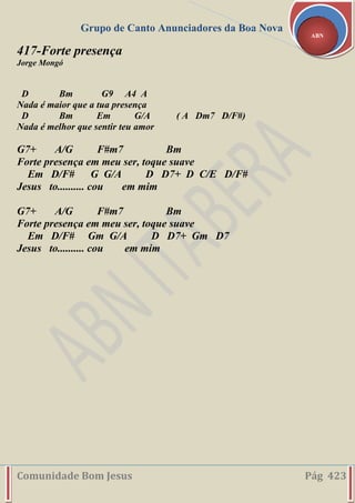 Grupo de Canto Anunciadores da Boa Nova
Comunidade Bom Jesus Pág 423
ABN
417-Forte presença
Jorge Mongó
D Bm G9 A4 A
Nada é maior que a tua presença
D Bm Em G/A ( A Dm7 D/F#)
Nada é melhor que sentir teu amor
G7+ A/G F#m7 Bm
Forte presença em meu ser, toque suave
Em D/F# G G/A D D7+ D C/E D/F#
Jesus to.......... cou em mim
G7+ A/G F#m7 Bm
Forte presença em meu ser, toque suave
Em D/F# Gm G/A D D7+ Gm D7
Jesus to.......... cou em mim
 