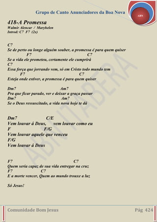 Grupo de Canto Anunciadores da Boa Nova
Comunidade Bom Jesus Pág 424
ABN
418-A Promessa
Walmir Alencar / Maryhelen
Introd: C7 F7 (2x)
C7
Se de perto ou longe alguém souber, a promessa é para quem quiser
F7 C7
Se a vida ele prometeu, certamente ele cumprirá
C7
Essa força que jorrando vem, só em Cristo todo mundo tem
F7 C7
Esteja onde estiver, a promessa é para quem quiser
Dm7 Am7
Pra que ficar parado, ver e deixar a graça passar
Dm7 Am7
Se o Deus ressuscitado, a vida nova hoje te dá
Dm7 C/E
Vem louvar á Deus, vem louvar como eu
F F/G
Vem louvar aquele que venceu
F/G
Vem louvar á Deus
F7 C7
Quem seria capaz de sua vida entregar na cruz
F7 C7
E a morte vencer, Quem ao mundo trouxe a luz
Só Jesus!
 