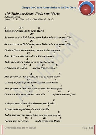 Grupo de Canto Anunciadores da Boa Nova
Comunidade Bom Jesus Pág 425
ABN
419-Tudo por Jesus, Nada sem Maria
Nelsinho Correa
Introd: E B C#m -B A G#m F#m E E4 E-
E B7 E
Tudo por Jesus, nada sem Maria
B7 E
Se viver com o Pai é bom, com Pai e mãe que maravilha
B7 E
Se viver com o Pai é bom, com Pai e mãe que maravilha
A E
Canto a Glória do seu nome, canto a todos seu amor
B7 E
Jesus Cristo é vida nova, dou a Ele meu louvor
A E
Tudo que hoje eu tenho, devo ao Senhor Jesus
B7 A B7 E
E foi o Sim de Maria, que me trouxe essa luz
A E
Mas que honra é ter a visita, da mãe do meu Senhor
B7 E
Conduzida pelo Espírito Santo, Izabel assim falou
A E
Mas que honra é ter uma Mãe, eu também quero falar
B7 A B7 E
Com uma Mãe maravilhosa como Ela, órfão eu não vou ficar
A E
A alegria toma conta, de todos os nossos irmãos
B7 E
A coisa mais importante, é o amor e união
A E
Todos dançam com amor, todos dançam com alegria
B7 A B7 E
Façam tudo por Jesus, Nada façam sem Maria
 