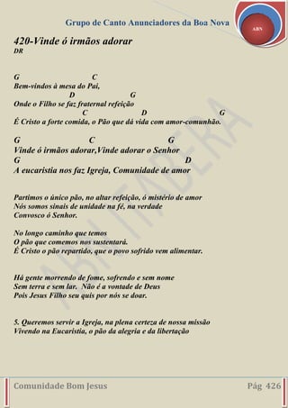 Grupo de Canto Anunciadores da Boa Nova
Comunidade Bom Jesus Pág 426
ABN
420-Vinde ó irmãos adorar
DR
G C
Bem-vindos à mesa do Pai,
D G
Onde o Filho se faz fraternal refeição
C D G
É Cristo a forte comida, o Pão que dá vida com amor-comunhão.
G C G
Vinde ó irmãos adorar,Vinde adorar o Senhor
G D
A eucaristia nos faz Igreja, Comunidade de amor
Partimos o único pão, no altar refeição, ó mistério de amor
Nós somos sinais de unidade na fé, na verdade
Convosco ó Senhor.
No longo caminho que temos
O pão que comemos nos sustentará.
É Cristo o pão repartido, que o povo sofrido vem alimentar.
Há gente morrendo de fome, sofrendo e sem nome
Sem terra e sem lar. Não é a vontade de Deus
Pois Jesus Filho seu quis por nós se doar.
5. Queremos servir a Igreja, na plena certeza de nossa missão
Vivendo na Eucaristia, o pão da alegria e da libertação
 