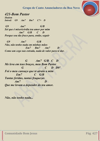 Grupo de Canto Anunciadores da Boa Nova
Comunidade Bom Jesus Pág 427
ABN
421-Bom Pastor
Shalom
Introd: G9 Am7 Bm7 C7+ D
G9 Am7 G/B
Sei que é misericórdia teu amor por mim
Am7 G/B C D
Porque sou tão fraco para, então, seguir
G9 Am7 G/B
Não, não tenho nada em minhas mãos
Em7 Bm7 Am7 D
Como um cego nas estrada, nada de valor para te dar.
G Am7 G/B C D
Me leva em teus braços, meu Bom Pastor
G C D D#º
Foi o meu cansaço que te atraiu a mim
Em7 C G/B
Tantas feridas, tantas fraquezas
Am7 D
Que me levam a depender do teu amor.
Não, não tenho nada...
 