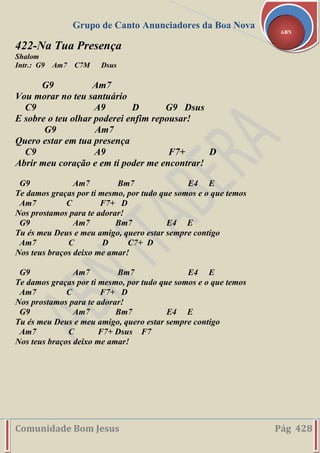 Grupo de Canto Anunciadores da Boa Nova
Comunidade Bom Jesus Pág 428
ABN
422-Na Tua Presença
Shalom
Intr.: G9 Am7 C7M Dsus
G9 Am7
Vou morar no teu santuário
C9 A9 D G9 Dsus
E sobre o teu olhar poderei enfim repousar!
G9 Am7
Quero estar em tua presença
C9 A9 F7+ D
Abrir meu coração e em ti poder me encontrar!
G9 Am7 Bm7 E4 E
Te damos graças por ti mesmo, por tudo que somos e o que temos
Am7 C F7+ D
Nos prostamos para te adorar!
G9 Am7 Bm7 E4 E
Tu és meu Deus e meu amigo, quero estar sempre contigo
Am7 C D C7+ D
Nos teus braços deixo me amar!
G9 Am7 Bm7 E4 E
Te damos graças por ti mesmo, por tudo que somos e o que temos
Am7 C F7+ D
Nos prostamos para te adorar!
G9 Am7 Bm7 E4 E
Tu és meu Deus e meu amigo, quero estar sempre contigo
Am7 C F7+ Dsus F7
Nos teus braços deixo me amar!
 