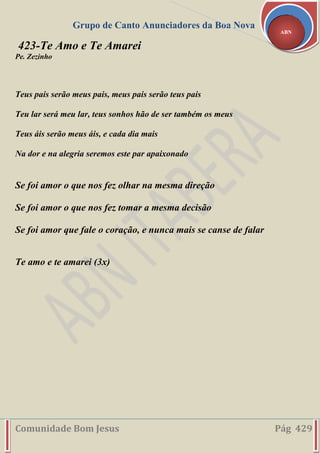 Grupo de Canto Anunciadores da Boa Nova
Comunidade Bom Jesus Pág 429
ABN
423-Te Amo e Te Amarei
Pe. Zezinho
Teus pais serão meus pais, meus pais serão teus pais
Teu lar será meu lar, teus sonhos hão de ser também os meus
Teus áis serão meus áis, e cada dia mais
Na dor e na alegria seremos este par apaixonado
Se foi amor o que nos fez olhar na mesma direção
Se foi amor o que nos fez tomar a mesma decisão
Se foi amor que fale o coração, e nunca mais se canse de falar
Te amo e te amarei (3x)
 