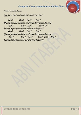 Grupo de Canto Anunciadores da Boa Nova
Comunidade Bom Jesus Pág 43
ABN
Walmir Alencar/Izaias
Intr: Eb7+ Dm7 Cm7 Dm7 Eb7+ Dm7 Cm7 Dm7
Gm7 Dm7 Gm7 Dm7
Quem poderá resistir se Jesus derramando está
Cm7 Gm7 Dm7 Eb7+ F
Seu sangue precioso aqui neste lugar?!
Gm7 Dm7 Gm7 Dm7
Quem poderá resistir se Jesus derramando está
Cm7 Gm7 Dm7 Gm7 Eb7+ Dm7
Seu sangue precioso aqui neste lugar?!
 