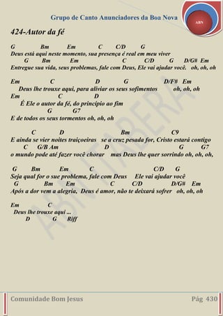 Grupo de Canto Anunciadores da Boa Nova
Comunidade Bom Jesus Pág 430
ABN
424-Autor da fé
G Bm Em C C/D G
Deus está aqui neste momento, sua presença é real em meu viver
G Bm Em C C/D G D/G# Em
Entregue sua vida, seus problemas, fale com Deus, Ele vai ajudar você. oh, oh, oh
Em C D G D/F# Em
Deus lhe trouxe aqui, para aliviar os seus sofimentos oh, oh, oh
Em C D
É Ele o autor da fé, do princípio ao fim
G G7
E de todos os seus tormentos oh, oh, oh
C D Bm C9
E ainda se vier noites traiçoeiras se a cruz pesada for, Cristo estará contigo
C G/B Am D G G7
o mundo pode até fazer você chorar mas Deus lhe quer sorrindo oh, oh, oh,
G Bm Em C C/D G
Seja qual for o sue problema, fale com Deus Ele vai ajudar você
G Bm Em C C/D D/G# Em
Após a dor vem a alegria, Deus é amor, não te deixará sofrer oh, oh, oh
Em C
Deus lhe trouxe aqui ...
D G Riff
 