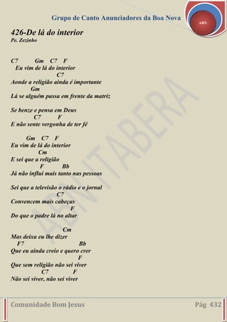 Grupo de Canto Anunciadores da Boa Nova
Comunidade Bom Jesus Pág 432
ABN
426-De lá do interior
Pe. Zezinho
C7 Gm C7 F
Eu vim de lá do interior
C7
Aonde a religião ainda é importante
Gm
Lá se alguém passa em frente da matriz
Se benze e pensa em Deus
C7 F
E não sente vergonha de ter fé
Gm C7 F
Eu vim de lá do interior
Cm
E sei que a religião
F Bb
Já não influi mais tanto nas pessoas
Sei que a televisão o rádio e o jornal
C7
Convencem mais cabeças
F
Do que o padre lá no altar
Cm
Mas deixa eu lhe dizer
F7 Bb
Que eu ainda creio e quero crer
F
Que sem religião não sei viver
C7 F
Não sei viver, não sei viver
 