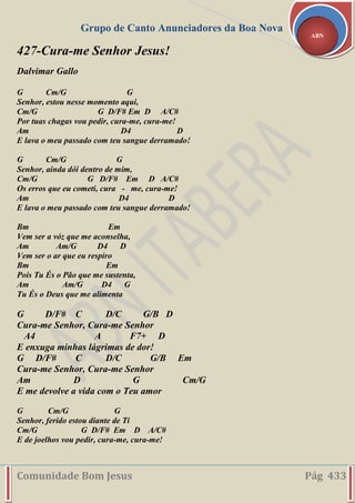 Grupo de Canto Anunciadores da Boa Nova
Comunidade Bom Jesus Pág 433
ABN
427-Cura-me Senhor Jesus!
Dalvimar Gallo
G Cm/G G
Senhor, estou nesse momento aqui,
Cm/G G D/F# Em D A/C#
Por tuas chagas vou pedir, cura-me, cura-me!
Am D4 D
E lava o meu passado com teu sangue derramado!
G Cm/G G
Senhor, ainda dói dentro de mim,
Cm/G G D/F# Em D A/C#
Os erros que eu cometi, cura - me, cura-me!
Am D4 D
E lava o meu passado com teu sangue derramado!
Bm Em
Vem ser a vóz que me aconselha,
Am Am/G D4 D
Vem ser o ar que eu respiro
Bm Em
Pois Tu És o Pão que me sustenta,
Am Am/G D4 G
Tu És o Deus que me alimenta
G D/F# C D/C G/B D
Cura-me Senhor, Cura-me Senhor
A4 A F7+ D
E enxuga minhas lágrimas de dor!
G D/F# C D/C G/B Em
Cura-me Senhor, Cura-me Senhor
Am D G Cm/G
E me devolve a vida com o Teu amor
G Cm/G G
Senhor, ferido estou diante de Ti
Cm/G G D/F# Em D A/C#
E de joelhos vou pedir, cura-me, cura-me!
 