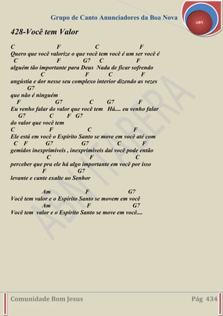 Grupo de Canto Anunciadores da Boa Nova
Comunidade Bom Jesus Pág 434
ABN
428-Você tem Valor
C F C F
Quero que você valorize o que você tem você é um ser você é
C F G7 C F
alguém tão importante para Deus Nada de ficar sofrendo
C F C F
angústia e dor nesse seu complexo interior dizendo as vezes
G7
que não é ninguém
F G7 C G7 F
Eu venho falar do valor que você tem Há.... eu venho falar
G7 C F G7
do valor que você tem
C F C F
Ele está em você o Espírito Santo se move em você até com
C F G7 G7 C F
gemidos inexprimíveis , inexprimiveis daí você pode então
C F C
perceber que pra ele há algo importante em você por isso
F G7
levante e cante exalte ao Senhor
Am F G7
Você tem valor e o Espírito Santo se movem em você
Am F G7
Você tem valor e o Espírito Santo se move em você....
 