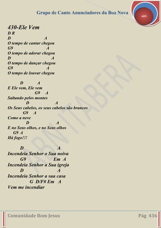 Grupo de Canto Anunciadores da Boa Nova
Comunidade Bom Jesus Pág 436
ABN
430-Ele Vem
D R
D A
O tempo de cantar chegou
G9 A
O tempo de adorar chegou
D A
O tempo de dançar chegou
G9 A
O tempo de louvar chegou
D A
E Ele vem, Ele vem
G9 A
Saltando pelos montes
D A
Os Seus cabelos, os seus cabelos são brancos
G9 A
Como a neve
D A
E no Seus olhos, e no Seus olhos
G9 A
Há fogo!!!
D A
Incendeia Senhor o Sua noiva
G9 Em A
Incendeia Senhor a Sua igreja
D A
Incendeia Senhor a sua casa
G D/F# Em A
Vem me incendiar
 