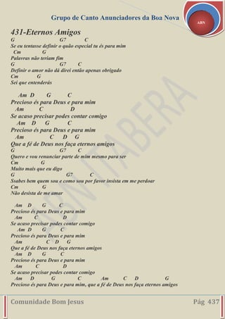 Grupo de Canto Anunciadores da Boa Nova
Comunidade Bom Jesus Pág 437
ABN
431-Eternos Amigos
G G7 C
Se eu tentasse definir o quão especial tu és para mim
Cm G
Palavras não teriam fim
G G7 C
Definir o amor não dá direi então apenas obrigado
Cm G
Sei que entenderás
Am D G C
Precioso és para Deus e para mim
Am C D
Se acaso precisar podes contar comigo
Am D G C
Precioso és para Deus e para mim
Am C D G
Que a fé de Deus nos faça eternos amigos
G G7 C
Quero e vou renunciar parte de mim mesmo para ser
Cm G
Muito mais que eu digo
G G7 C
Ssabes bem quem sou e como sou por favor insista em me perdoar
Cm G
Não desista de me amar
Am D G C
Precioso és para Deus e para mim
Am C D
Se acaso precisar podes contar comigo
Am D G C
Precioso és para Deus e para mim
Am C D G
Que a fé de Deus nos faça eternos amigos
Am D G C
Precioso és para Deus e para mim
Am C D
Se acaso precisar podes contar comigo
Am D G C Am C D G
Precioso és para Deus e para mim, que a fé de Deus nos faça eternos amigos
 