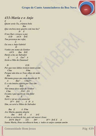 Grupo de Canto Anunciadores da Boa Nova
Comunidade Bom Jesus Pág 439
ABN
433-Maria e o Anjo
E A
Quem serás Tu, criatura bela
Bm
Que encheu meu quarto com tua luz?
D E
O teu lhar e trouxe a paz
E/D A/C# D/E
Tua presença me refaz
A
Eu sou o Anjo Gabriel
D
Venho em nome do Senhor
A/C# Bm D/E
Darás a luz ao Salvador
E A Em7 A
Serás a Mãe do Emanuel
D E/D
Por que teus lábios tremen tanto assim
C#m F#m
Porque não tira os Teus olhos de mim
Bm E
Há tanta graça em estar dianbte de Ti
A Bm7 C#m5+
E o céu inteiro espera por Teu sim
D D/E
Não temas doce anjo do Senhor
C#m F#4 F#
Escuta o que agora eu vou falar
Bm E
Sorri e vai ao céu anunciar
D7+ D/E A D A
Sim, eu serei a Mãoe do Salvador
Bm E A F#m
Ave Maria, quanta alegria
Bm D/E E A A/G
O céu se encheu de luz, pois vai nascer Jesus
D/F# Dm/F A/E D#º D7+ D/E E A
Santa Maria, Deus escolheu-te bem, e todos os anjos cantam amém
 