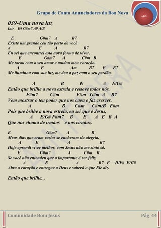 Grupo de Canto Anunciadores da Boa Nova
Comunidade Bom Jesus Pág 44
ABN
039-Uma nova luz
Intr E9 G#m7 A9 A/B
E G#m7 A B7
Existe um grande céu tão perto de você
A E A B7
Eu sei que encontrei esta nova forma de viver.
E G#m7 A C#m B
Me tocou com o seu amor e mudou meu coração.
A E Am B7 E E7
Me iluminou com sua luz, me deu a paz com o seu perdão.
A B E A E/G#
Então que brilhe a nova estrela e renove todos nós.
F#m7 C#m F#m G#m A B7
Vem mostrar o teu poder que nos cura e faz crescer.
A B C#m C#m/B F#m
Pois que brilhe a nova estrela, eu sei que é Jesus,
A E/G# F#m7 B E A E B A
Que nos chama de irmãos e nos conduz.
E G#m7 A B
Meus dias que eram vazios se encheram da alegria.
A E A B7
Hoje aprendi viver melhor, com Jesus não me sinto só.
E G#m7 A C#m B
Se você não entendeu que o importante é ser feliz.
A E A B7 E D/F# E/G#
Abra o coração e entregue a Deus e saberá o que Ele diz.
Então que brilhe...
 
