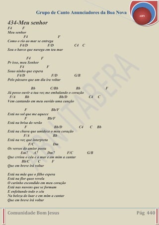 Grupo de Canto Anunciadores da Boa Nova
Comunidade Bom Jesus Pág 440
ABN
434-Meu senhor
F4 F
Meu senhor
F4 F
Como o rio ao mar se entrega
F4/D F/D C4 C
Sou o barco que navega em teu mar
F4 F
Pr isso, meu Senhor
F4 F
Souo ninho que espera
F4/D F/D G/B
Pelo pássaro que um dia ira voltar
Bb C/Bb Bb F
Já posso ouvir a tua voz me embalando o coração
F/A Bb Bb/D C4 C
Vem cantando em meu ouvido uma canção
F Bb/F
Está no sol que me aquece
F Bb/F
Está na brisa do verão
F Bb/D C4 C Bb
Está na chuva que umidece o meu coração
F/A Bb
Está na voz que interpreta
F/C Dm
Os versos do amior poeta
Em7 A7 Dm7 F/C G/B
Que crriou o céu e o mar e em mim a cantar
Bb/C C F
Que em breve irá voltar
Está na mãe que o filho espera
Está na flor quee revela
O carinho escondido em meu coração
Está nas nuvens que se formam
E enfeitando todo o céu
Na beleza do luar e em mim a cantar
Que em breve irá voltar
 