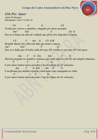 Grupo de Canto Anunciadores da Boa Nova
Comunidade Bom Jesus Pág 442
ABN
436-Por Amor
Anjos De Resgate
Introdução: (Am F G Em) 4x
C9 F G C9
Ferido por cravos e espinhos, chagado por meus pecados.
Am7 Em F G4 G
Sou eu a lança na mão do soldado que feriu Seu Sagrado Coração.
C9 F Am G C9 G/B
Despido diante dos olhos da mãe que tanto o amou.
Am7 Em7 F G
Sou eu o beijo que O traiu, toda dor que Ele sentiu, a cruz que Ele carregou.
Am F G Em Am F G
Morreu pregado no madeiro romano, por mim sofreu a dor de um simples humano.
F C F G
E por amor tomou meus pecados e me fez digno de ter salvação.
Am F G Em Am F G
Crucificado por minha rejeição como uma rosa esmagada no chão.
F c F G
E por amor tomou meus pecados e me fez digno de ter salvação.
 