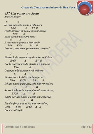 Grupo de Canto Anunciadores da Boa Nova
Comunidade Bom Jesus Pág 443
ABN
437-Um passo pra Jesus
Anjos De Resgate
E B
Se você não sabe aonde a vida mora
E/G# A B4 B
Preste atenção, eu vou te ensinar agora.
F#m B
Basta dar um passo pra Jesus
E A
E você verá o quanto é bom sentir
F#m E/G# B4 B
Essa paz, esse amor que tanto me compraz!
E B
Venha hoje mesmo seguir a Jesus Cristo
E/G# A B4 B
Ele te oferece a vida eterna e o paraíso.
F#m B
O tempo não espera e vai embora
E A
Venha para Cristo, venha agora.
F#m E/G# B4 B
Dê um passo para Ele, seja um vencedor!
E A B
Se você não sabe o que é sentir esse Jesus,
E/G# A B
Basta dar um passo e abrir seu coração.
E A B
Ele é a força que te faz um vencedor,
C#m F#m E/G# A B
Ele é a salvação
 