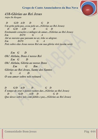 Grupo de Canto Anunciadores da Boa Nova
Comunidade Bom Jesus Pág 444
ABN
438-Glórias ao Rei Jesus
Anjos De Resgate
D G/D A/D D G D
Um grito pela paz, ecoa pelo ar...(Glórias ao Rei Jesus)
D G/D A/D D G D
Ensinando corações o milagre de amar...(Glórias ao Rei Jesus)
Em D/F# G A
Até as nuvens que passam no ar, irão se alegrar.
Em D/F# G A
Pois sobre elas Jesus nosso Rei em sua glória virá (assim será)
Em G D
Oh! Aleluia, Deus é nosso Rei
Em G D
Oh! Aleluia, Glória ao nosso Deus
Em G Bm
Glórias ao Rei Jesus, Santo dos Santos
G A D
O seu amor sobre nós reinará
D G/D A/D D G D
É tempo de orar e juntos vamos dar...(Glórias ao Rei Jesus)
D G/D A/D D G D
Que desce sobre nós com júbilo e paz...(Glórias ao Rei Jesus)
 