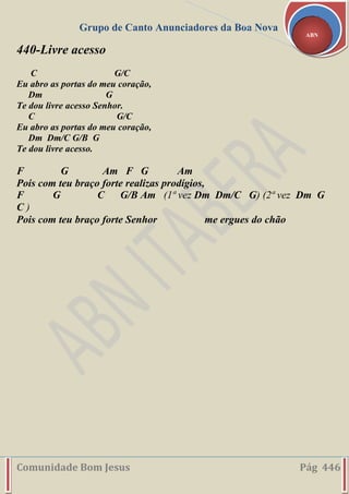 Grupo de Canto Anunciadores da Boa Nova
Comunidade Bom Jesus Pág 446
ABN
440-Livre acesso
C G/C
Eu abro as portas do meu coração,
Dm G
Te dou livre acesso Senhor.
C G/C
Eu abro as portas do meu coração,
Dm Dm/C G/B G
Te dou livre acesso.
F G Am F G Am
Pois com teu braço forte realizas prodígios,
F G C G/B Am (1ª vez Dm Dm/C G) (2ª vez Dm G
C )
Pois com teu braço forte Senhor me ergues do chão
 