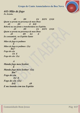 Grupo de Canto Anunciadores da Boa Nova
Comunidade Bom Jesus Pág 447
ABN
441-Mão de fogo
Pe. Zezinho
A9 D9 E4 D/F# E/G#
Quem se prosta na presença de meu Deus
A9 D9 E D/E
Beberá na sua fonte e transbordara no Espírito.
A9 D9 E4 D/F# E/G#
Quem se prosta na presença de meu Deus
A9 D9 E4 E
Se consumirá.. no Espírito Santo
A9
Mãos de fogo te pedimos
E
Mãos de fogo te pedimos (2x)
Bm7
Fogo do céu
E4 E
Fogo do céu (2x)
A
Manda fogo meu Senhor
E
Manda fogo meu Senhor (2x)
Bm7
Fogo do céu
E4 E
Fogo do céu (2x)
D/E A9
E me inunda com teu Espírito
 