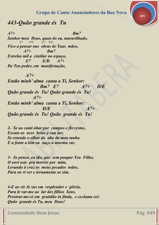 Grupo de Canto Anunciadores da Boa Nova
Comunidade Bom Jesus Pág 449
ABN
443-Quão grande és Tu
A7+ Bm7
Senhor meu Deus, quan do eu, maravilhado,
E7 D/E A7+ D/E
Fico a pensar nas obras de Tuas mãos,
A7+ Bm7
Estrelas mil a cintilar no espaço,
E7 E/D A7+
De Teu poder, em manifestação,
A7+
Então minh' alma canta a Ti, Senhor:
Bm7 E7 A7+ D/E
Quão grande és Tu! Quão grande és Tu!
A7+
Então minh' alma canta a Ti, Senhor:
D/E A7+
Quão grande és Tu! Quão grande és Tu!
2- Se ao cami nhar por campos e flo restas,
Escuto as aves belas a can tar;
Se estendo o olhar do alto da mon tanha
E a fonte a lém eu ouço a murmu rar,
3- Se penso, en tão, que sem poupar Teu Filho,
O envi aste pra morrer por mim,
Levando à cruz os meus pecados todos,
Para eu vi ver e ternamente as sim,
4-E ao vir Je sus em resplendor e glória,
Para le var-me ao lar dos filhos Seus,
Prostrar-me-ei em gratidão in finda, e exclama rei:
Quão grande és Tu, meu Deus!
 